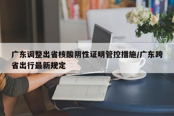 广东调整出省核酸阴性证明管控措施/广东跨省出行最新规定
