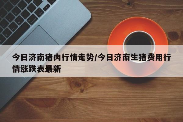 今日济南猪肉行情走势/今日济南生猪费用行情涨跌表最新