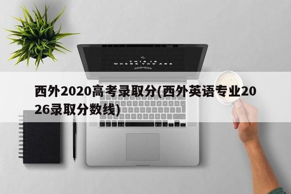 西外2020高考录取分(西外英语专业2026录取分数线)