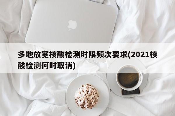 多地放宽核酸检测时限频次要求(2021核酸检测何时取消)