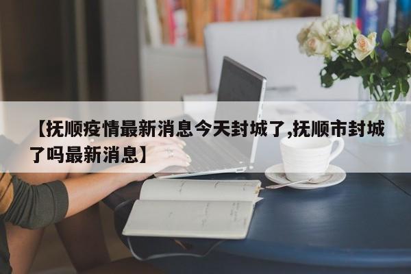 【抚顺疫情最新消息今天封城了,抚顺市封城了吗最新消息】