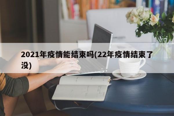 2021年疫情能结束吗(22年疫情结束了没)