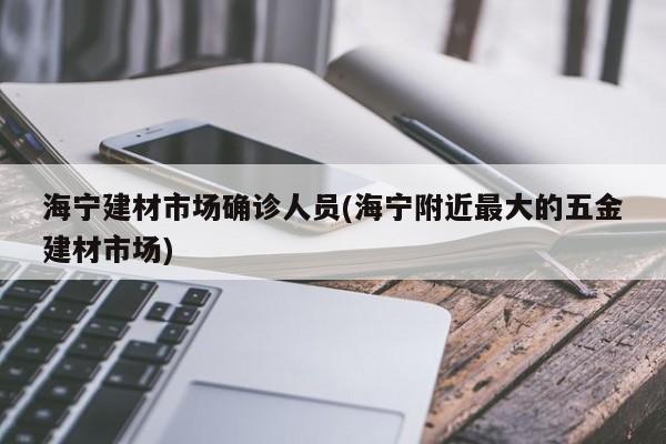 海宁建材市场确诊人员(海宁附近最大的五金建材市场)