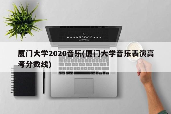 厦门大学2020音乐(厦门大学音乐表演高考分数线)