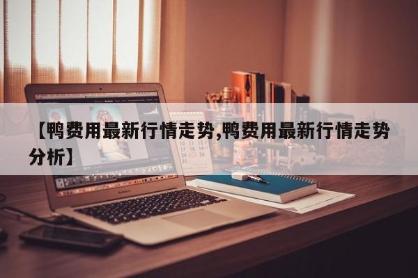 【鸭费用最新行情走势,鸭费用最新行情走势分析】