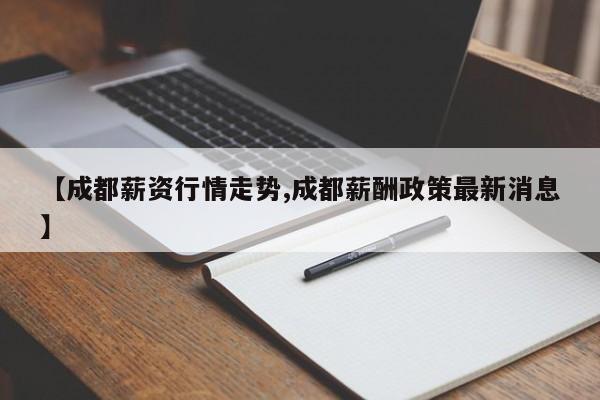 【成都薪资行情走势,成都薪酬政策最新消息】