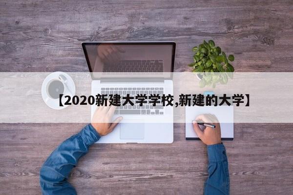 【2020新建大学学校,新建的大学】