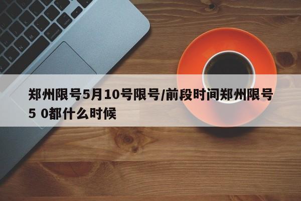 郑州限号5月10号限号/前段时间郑州限号5 0都什么时候