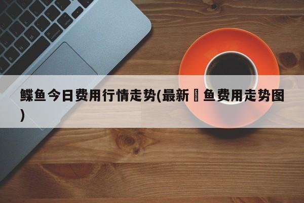 鲽鱼今日费用行情走势(最新鮰鱼费用走势图)