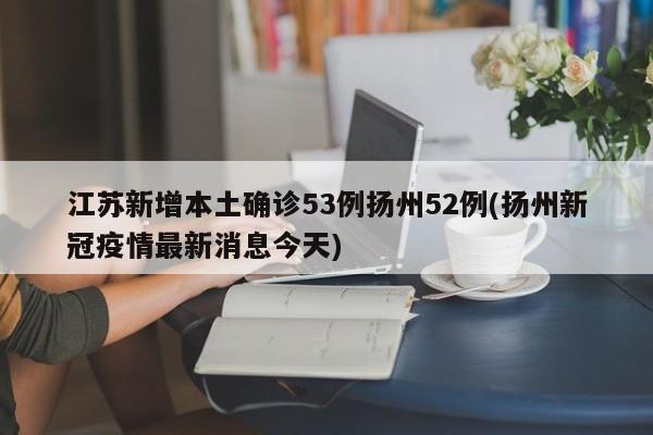 江苏新增本土确诊53例扬州52例(扬州新冠疫情最新消息今天)