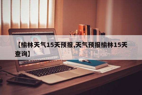 【榆林天气15天预报,天气预报榆林15天查询】