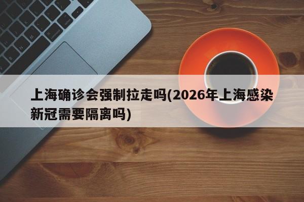 上海确诊会强制拉走吗(2026年上海感染新冠需要隔离吗)