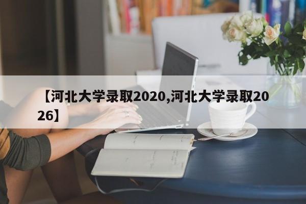 【河北大学录取2020,河北大学录取2026】