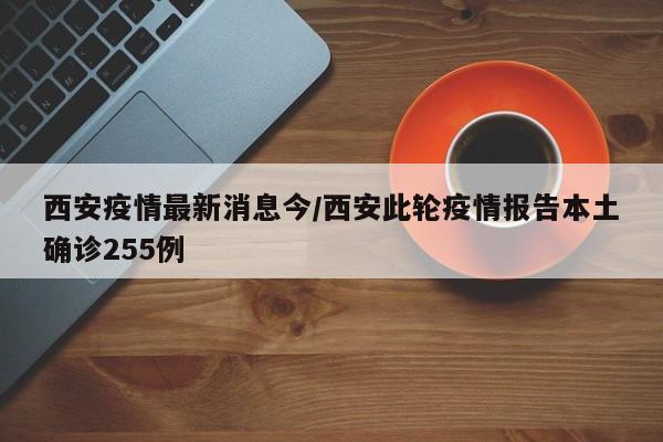 西安疫情最新消息今/西安此轮疫情报告本土确诊255例