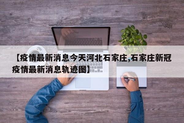 【疫情最新消息今天河北石家庄,石家庄新冠疫情最新消息轨迹图】