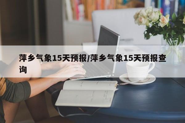 萍乡气象15天预报/萍乡气象15天预报查询