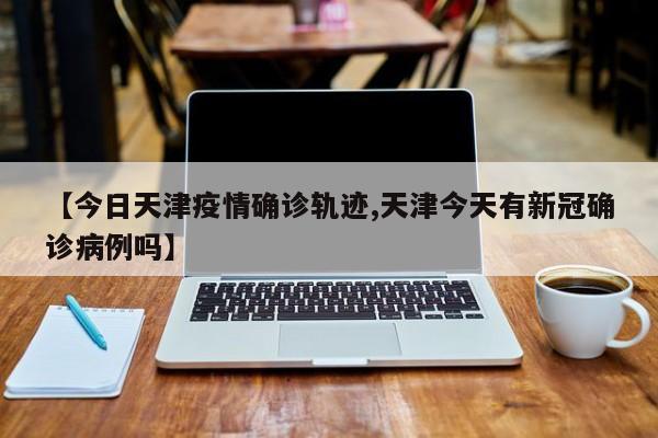 【今日天津疫情确诊轨迹,天津今天有新冠确诊病例吗】