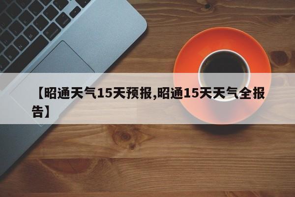 【昭通天气15天预报,昭通15天天气全报告】