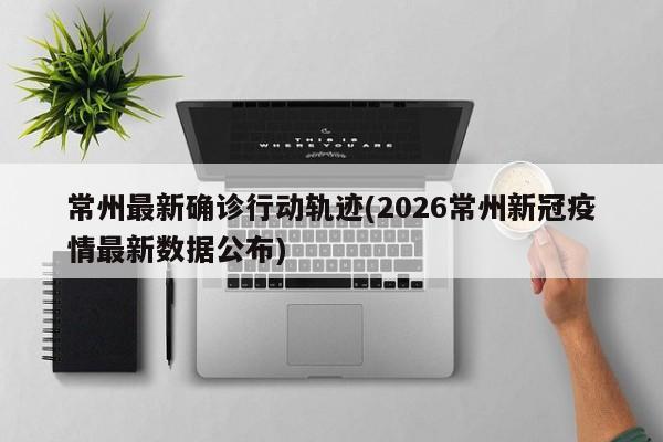 常州最新确诊行动轨迹(2026常州新冠疫情最新数据公布)