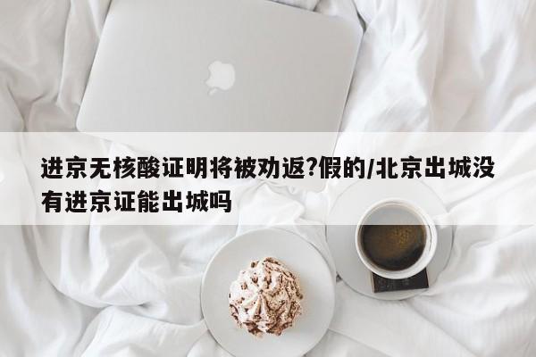 进京无核酸证明将被劝返?假的/北京出城没有进京证能出城吗