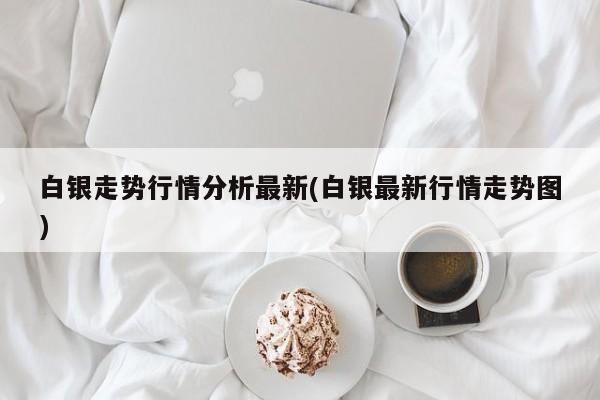 白银走势行情分析最新(白银最新行情走势图)