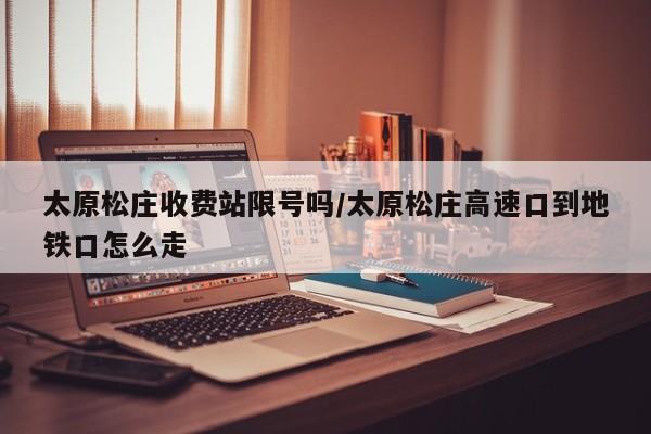 太原松庄收费站限号吗/太原松庄高速口到地铁口怎么走