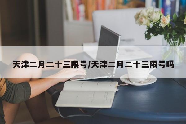 天津二月二十三限号/天津二月二十三限号吗