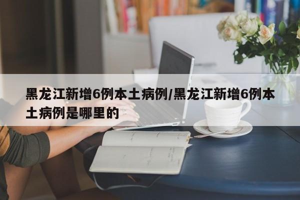黑龙江新增6例本土病例/黑龙江新增6例本土病例是哪里的