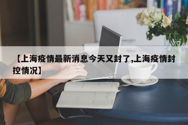 【上海疫情最新消息今天又封了,上海疫情封控情况】