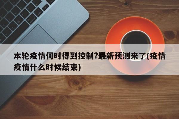 本轮疫情何时得到控制?最新预测来了(疫情疫情什么时候结束)