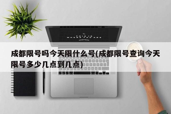 成都限号吗今天限什么号(成都限号查询今天限号多少几点到几点)