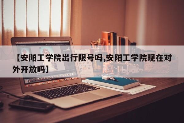 【安阳工学院出行限号吗,安阳工学院现在对外开放吗】