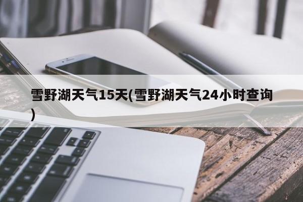 雪野湖天气15天(雪野湖天气24小时查询)