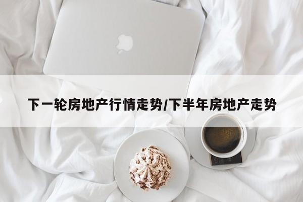 下一轮房地产行情走势/下半年房地产走势