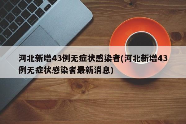 河北新增43例无症状感染者(河北新增43例无症状感染者最新消息)