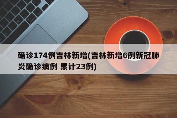 确诊174例吉林新增(吉林新增6例新冠肺炎确诊病例 累计23例)