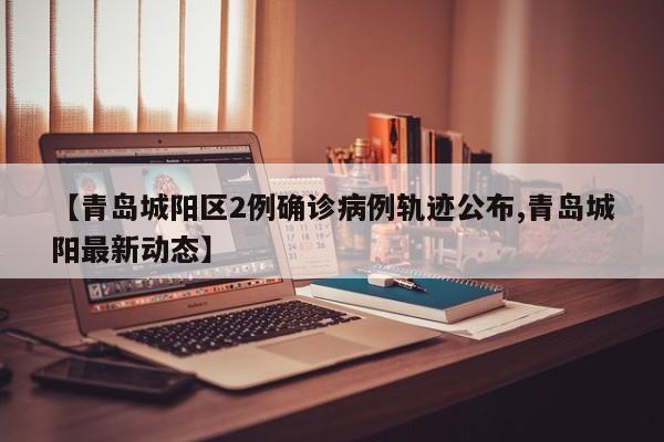 【青岛城阳区2例确诊病例轨迹公布,青岛城阳最新动态】