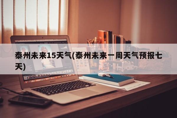 泰州未来15天气(泰州未来一周天气预报七天)