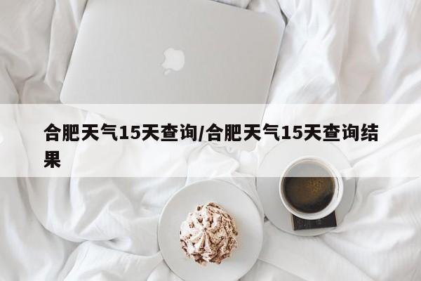 合肥天气15天查询/合肥天气15天查询结果