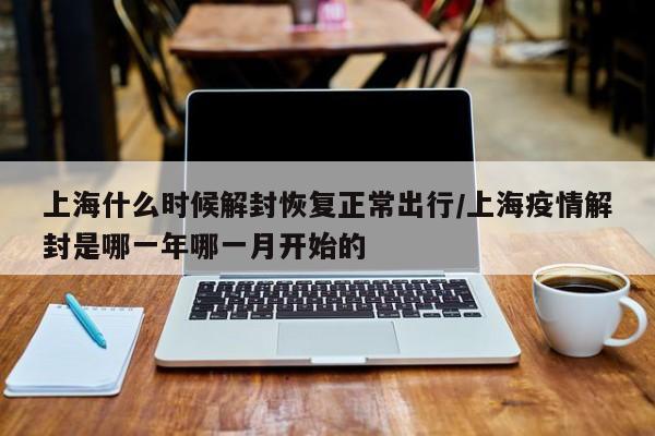 上海什么时候解封恢复正常出行/上海疫情解封是哪一年哪一月开始的