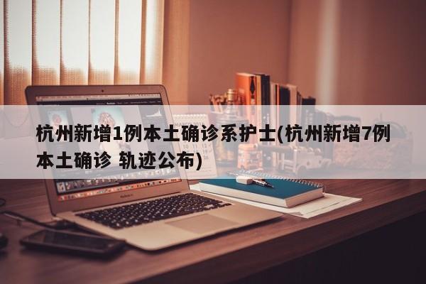 杭州新增1例本土确诊系护士(杭州新增7例本土确诊 轨迹公布)