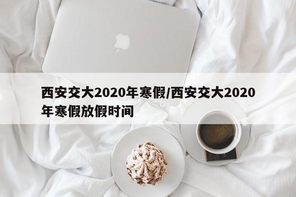 西安交大2020年寒假/西安交大2020年寒假放假时间