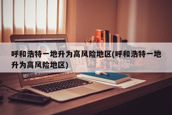 呼和浩特一地升为高风险地区(呼和浩特一地升为高风险地区)