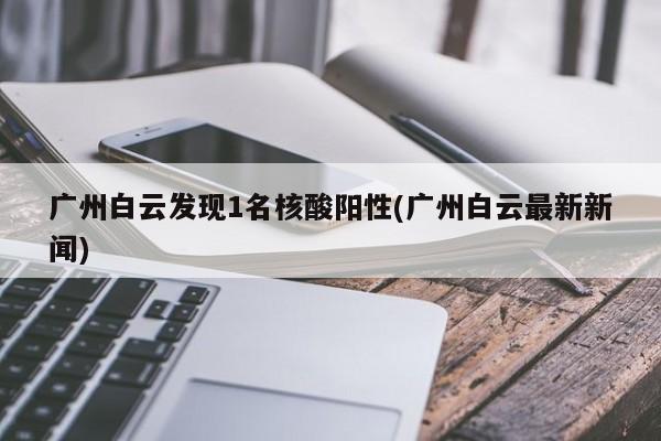 广州白云发现1名核酸阳性(广州白云最新新闻)