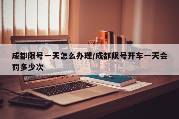 成都限号一天怎么办理/成都限号开车一天会罚多少次