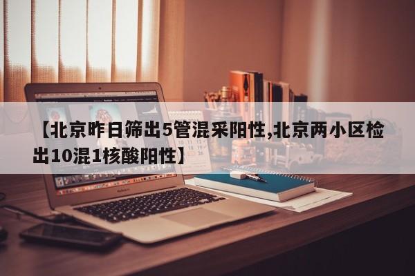 【北京昨日筛出5管混采阳性,北京两小区检出10混1核酸阳性】