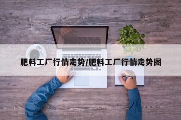 肥料工厂行情走势/肥料工厂行情走势图