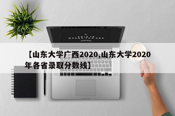 【山东大学广西2020,山东大学2020年各省录取分数线】