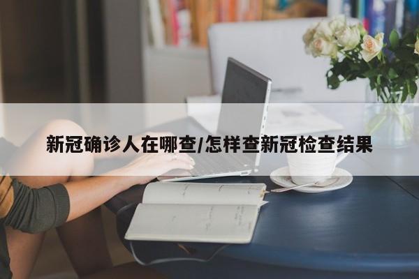 新冠确诊人在哪查/怎样查新冠检查结果