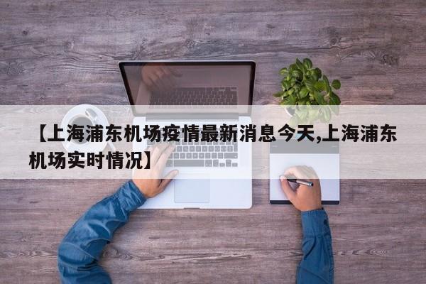 【上海浦东机场疫情最新消息今天,上海浦东机场实时情况】